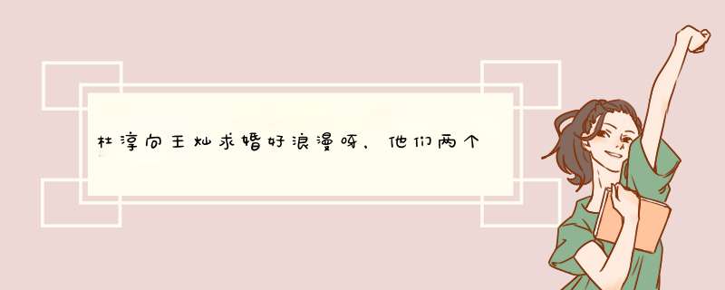 杜淳向王灿求婚好浪漫呀，他们两个在一起相处有哪些甜蜜的细节？,第1张